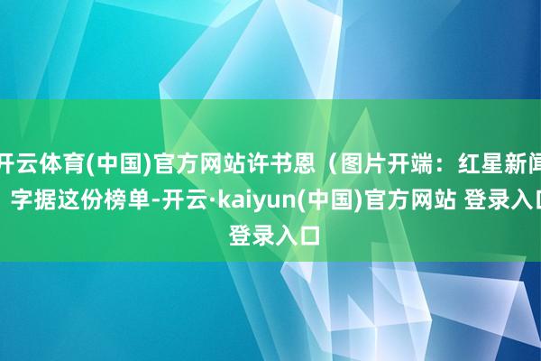 开云体育(中国)官方网站许书恩（图片开端：红星新闻）字据这份榜单-开云·kaiyun(中国)官方网站 登录入口