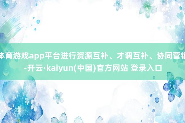 体育游戏app平台进行资源互补、才调互补、协同营销-开云·kaiyun(中国)官方网站 登录入口