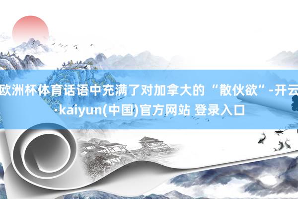 欧洲杯体育话语中充满了对加拿大的 “散伙欲”-开云·kaiyun(中国)官方网站 登录入口
