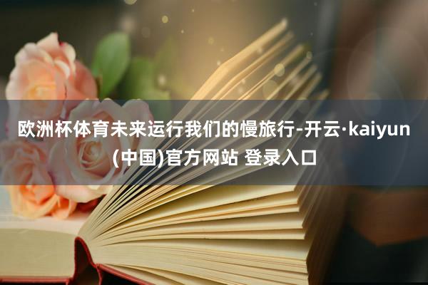 欧洲杯体育未来运行我们的慢旅行-开云·kaiyun(中国)官方网站 登录入口