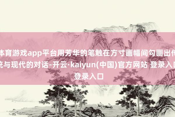 体育游戏app平台用芳华的笔触在方寸画幅间勾画出传统与现代的对话-开云·kaiyun(中国)官方网站 登录入口