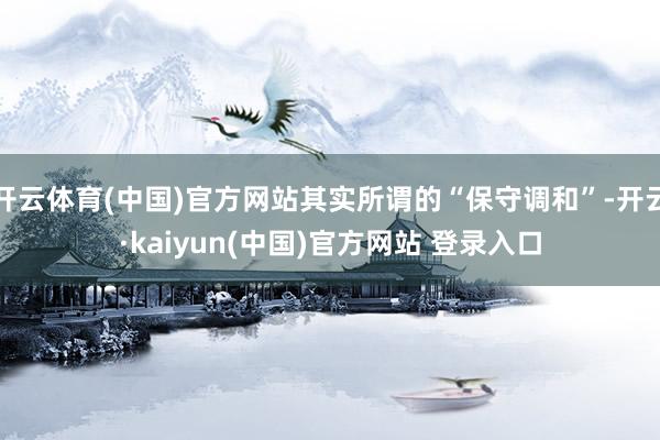 开云体育(中国)官方网站其实所谓的“保守调和”-开云·kaiyun(中国)官方网站 登录入口