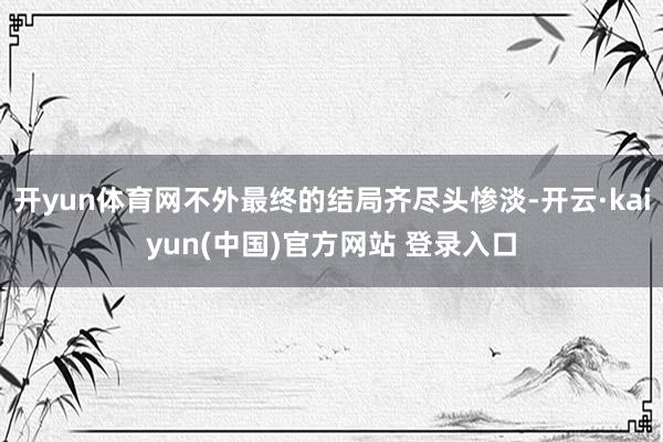 开yun体育网不外最终的结局齐尽头惨淡-开云·kaiyun(中国)官方网站 登录入口