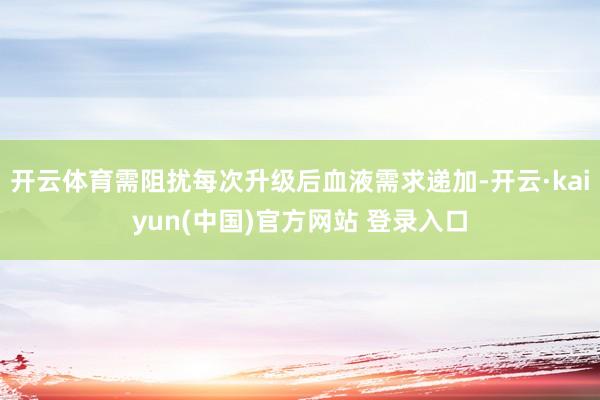 开云体育需阻扰每次升级后血液需求递加-开云·kaiyun(中国)官方网站 登录入口