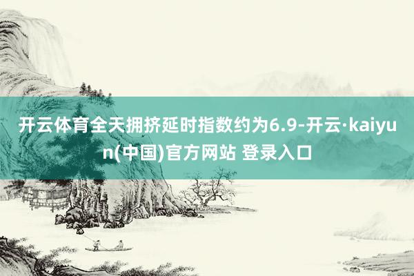 开云体育全天拥挤延时指数约为6.9-开云·kaiyun(中国)官方网站 登录入口