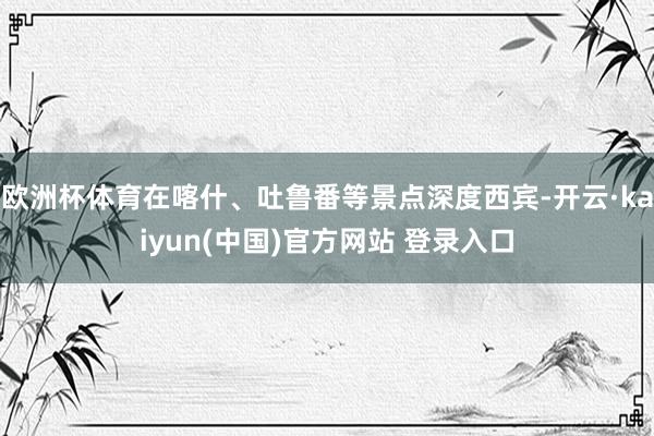 欧洲杯体育在喀什、吐鲁番等景点深度西宾-开云·kaiyun(中国)官方网站 登录入口