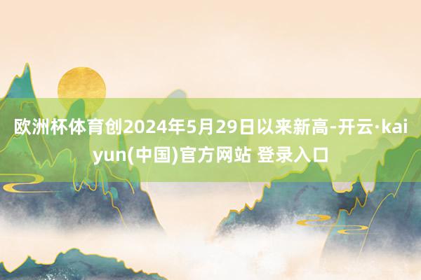 欧洲杯体育创2024年5月29日以来新高-开云·kaiyun(中国)官方网站 登录入口