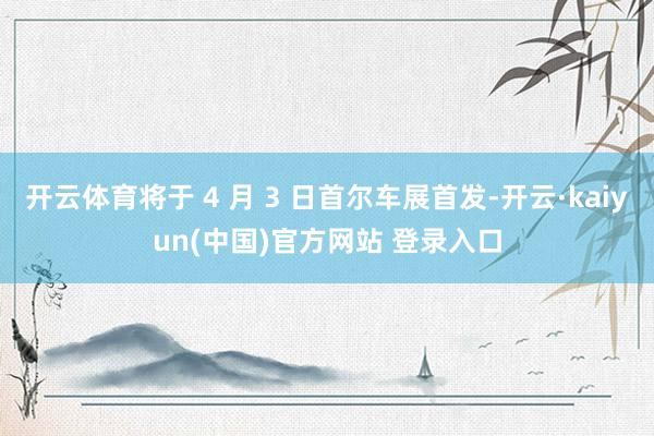 开云体育将于 4 月 3 日首尔车展首发-开云·kaiyun(中国)官方网站 登录入口