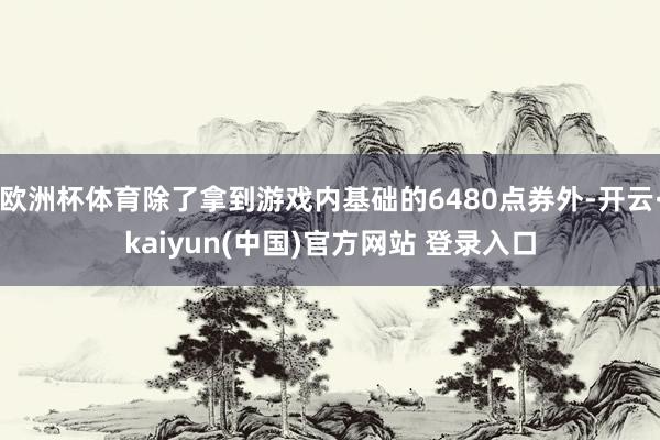 欧洲杯体育除了拿到游戏内基础的6480点券外-开云·kaiyun(中国)官方网站 登录入口