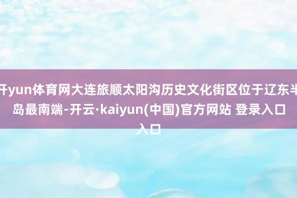 开yun体育网大连旅顺太阳沟历史文化街区位于辽东半岛最南端-开云·kaiyun(中国)官方网站 登录入口