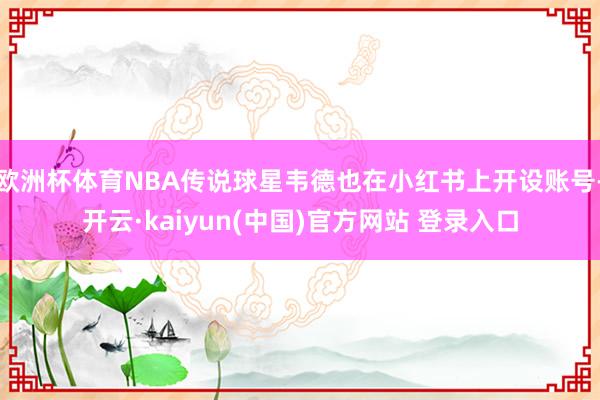 欧洲杯体育NBA传说球星韦德也在小红书上开设账号-开云·kaiyun(中国)官方网站 登录入口