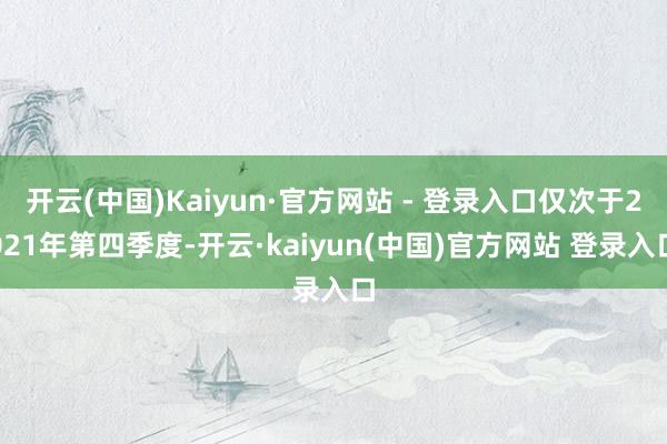 开云(中国)Kaiyun·官方网站 - 登录入口仅次于2021年第四季度-开云·kaiyun(中国)官方网站 登录入口