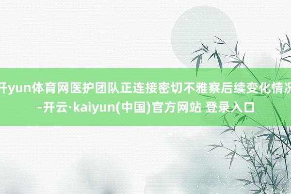 开yun体育网医护团队正连接密切不雅察后续变化情况-开云·kaiyun(中国)官方网站 登录入口