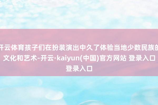 开云体育孩子们在扮装演出中久了体验当地少数民族的文化和艺术-开云·kaiyun(中国)官方网站 登录入口