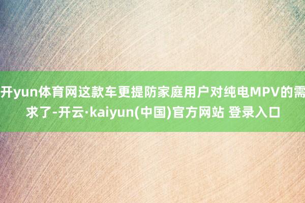 开yun体育网这款车更提防家庭用户对纯电MPV的需求了-开云·kaiyun(中国)官方网站 登录入口
