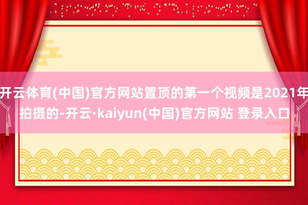 开云体育(中国)官方网站置顶的第一个视频是2021年拍摄的-开云·kaiyun(中国)官方网站 登录入口