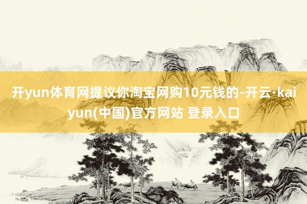 开yun体育网提议你淘宝网购10元钱的-开云·kaiyun(中国)官方网站 登录入口