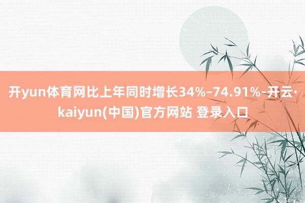 开yun体育网比上年同时增长34%–74.91%-开云·kaiyun(中国)官方网站 登录入口