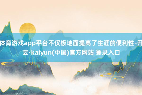 体育游戏app平台不仅极地面提高了生涯的便利性-开云·kaiyun(中国)官方网站 登录入口