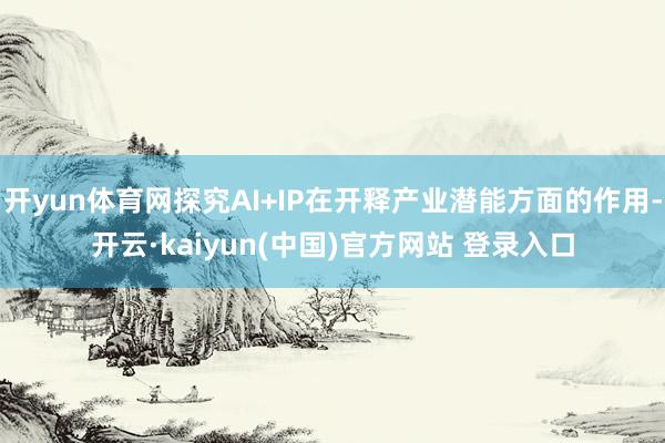 开yun体育网探究AI+IP在开释产业潜能方面的作用-开云·kaiyun(中国)官方网站 登录入口