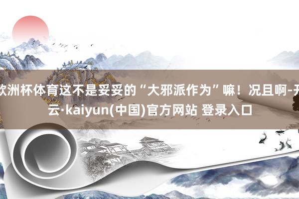 欧洲杯体育这不是妥妥的“大邪派作为”嘛！况且啊-开云·kaiyun(中国)官方网站 登录入口