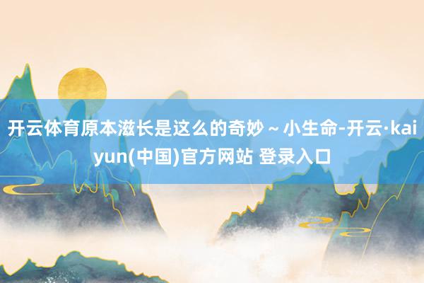 开云体育原本滋长是这么的奇妙～小生命-开云·kaiyun(中国)官方网站 登录入口