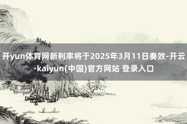 开yun体育网新利率将于2025年3月11日奏效-开云·kaiyun(中国)官方网站 登录入口