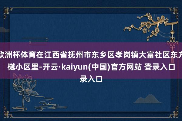 欧洲杯体育在江西省抚州市东乡区孝岗镇大富社区东方樾小区里-开云·kaiyun(中国)官方网站 登录入口