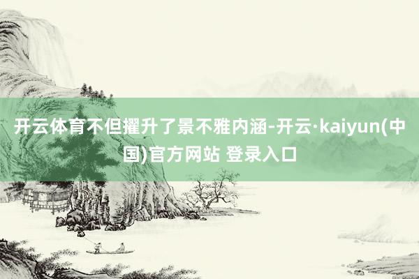 开云体育不但擢升了景不雅内涵-开云·kaiyun(中国)官方网站 登录入口