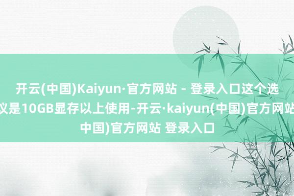 开云(中国)Kaiyun·官方网站 - 登录入口这个选项证据提议是10GB显存以上使用-开云·kaiyun(中国)官方网站 登录入口