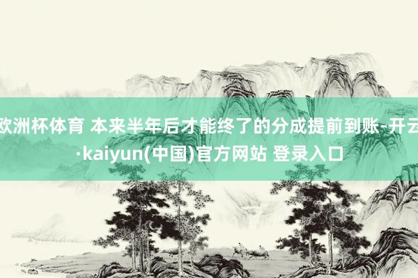 欧洲杯体育 本来半年后才能终了的分成提前到账-开云·kaiyun(中国)官方网站 登录入口