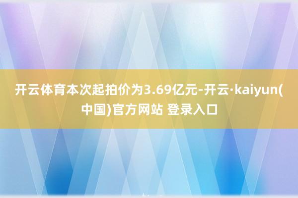 开云体育本次起拍价为3.69亿元-开云·kaiyun(中国)官方网站 登录入口