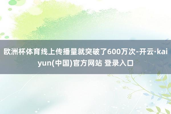 欧洲杯体育线上传播量就突破了600万次-开云·kaiyun(中国)官方网站 登录入口