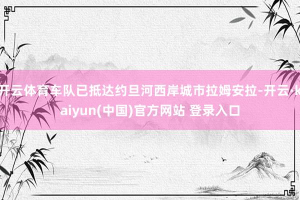 开云体育车队已抵达约旦河西岸城市拉姆安拉-开云·kaiyun(中国)官方网站 登录入口