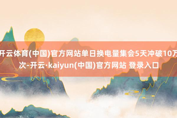 开云体育(中国)官方网站单日换电量集会5天冲破10万次-开云·kaiyun(中国)官方网站 登录入口