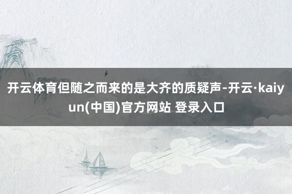 开云体育但随之而来的是大齐的质疑声-开云·kaiyun(中国)官方网站 登录入口