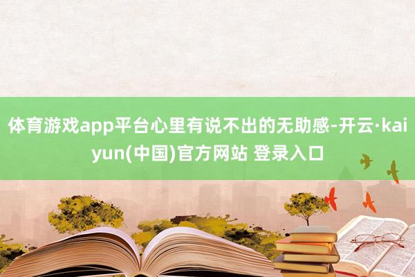 体育游戏app平台心里有说不出的无助感-开云·kaiyun(中国)官方网站 登录入口