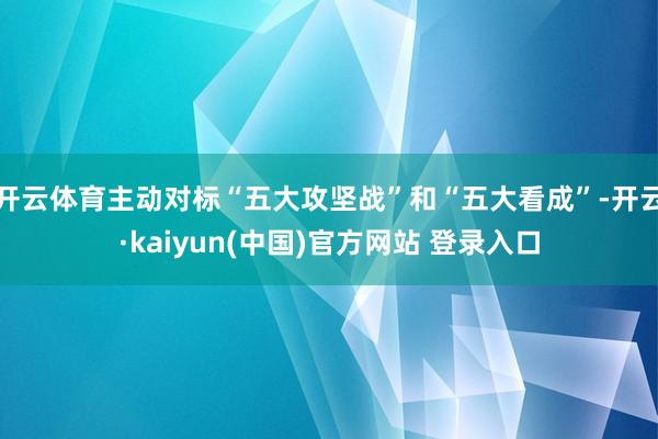 开云体育主动对标“五大攻坚战”和“五大看成”-开云·kaiyun(中国)官方网站 登录入口
