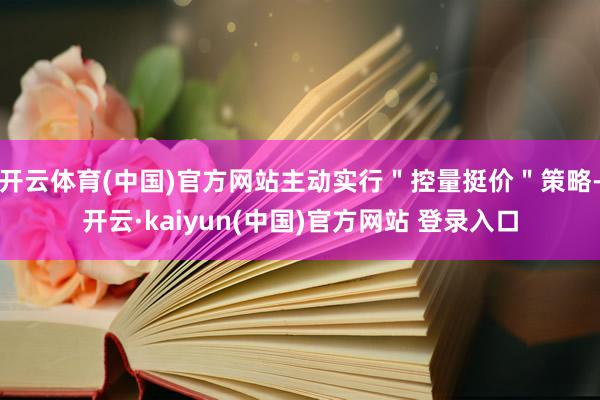 开云体育(中国)官方网站主动实行＂控量挺价＂策略-开云·kaiyun(中国)官方网站 登录入口