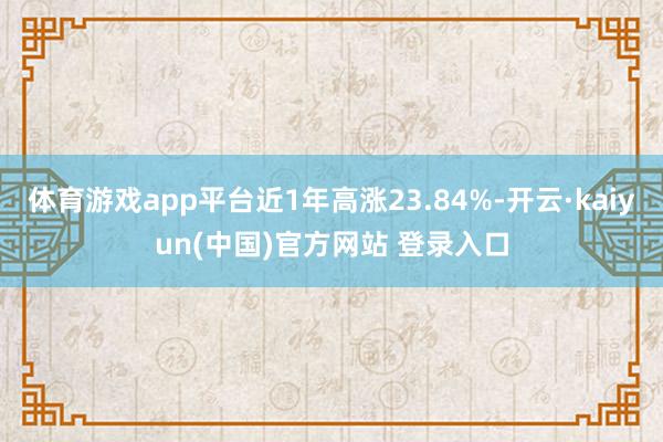 体育游戏app平台近1年高涨23.84%-开云·kaiyun(中国)官方网站 登录入口