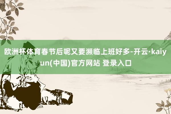 欧洲杯体育春节后呢又要濒临上班好多-开云·kaiyun(中国)官方网站 登录入口