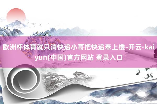 欧洲杯体育就只消快递小哥把快递奉上楼-开云·kaiyun(中国)官方网站 登录入口