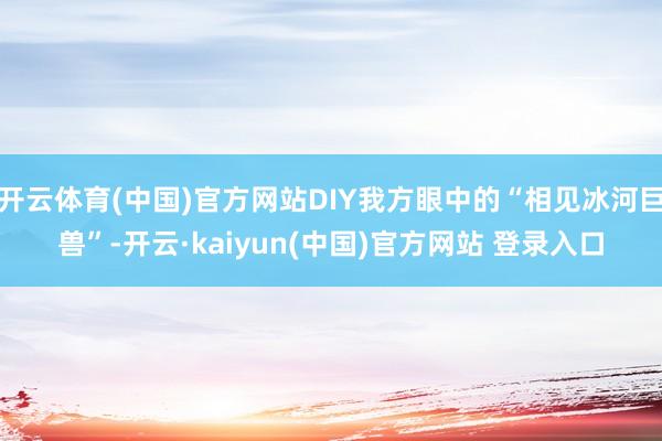 开云体育(中国)官方网站DIY我方眼中的“相见冰河巨兽”-开云·kaiyun(中国)官方网站 登录入口