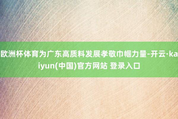 欧洲杯体育为广东高质料发展孝敬巾帼力量-开云·kaiyun(中国)官方网站 登录入口
