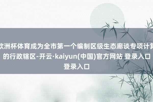 欧洲杯体育成为全市第一个编制区级生态廊谈专项计算的行政辖区-开云·kaiyun(中国)官方网站 登录入口