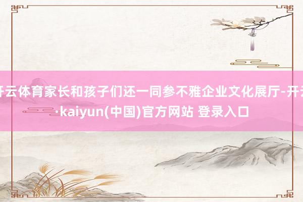 开云体育家长和孩子们还一同参不雅企业文化展厅-开云·kaiyun(中国)官方网站 登录入口