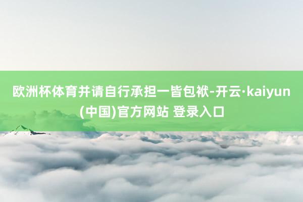 欧洲杯体育并请自行承担一皆包袱-开云·kaiyun(中国)官方网站 登录入口