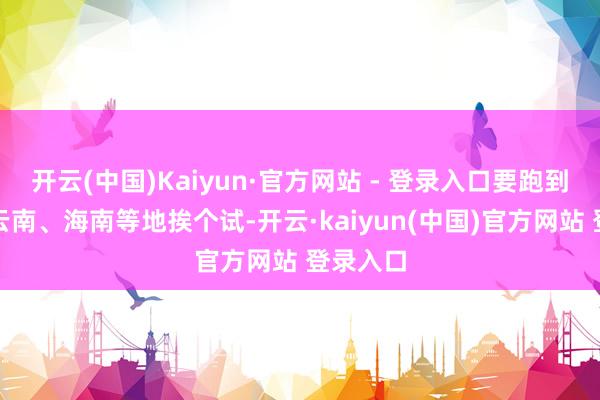 开云(中国)Kaiyun·官方网站 - 登录入口要跑到新疆、云南、海南等地挨个试-开云·kaiyun(中国)官方网站 登录入口