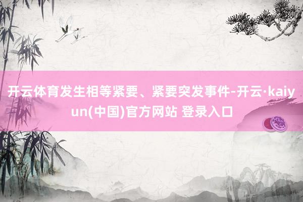 开云体育发生相等紧要、紧要突发事件-开云·kaiyun(中国)官方网站 登录入口