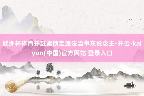 欧洲杯体育并赶紧锁定违法当事东说念主-开云·kaiyun(中国)官方网站 登录入口